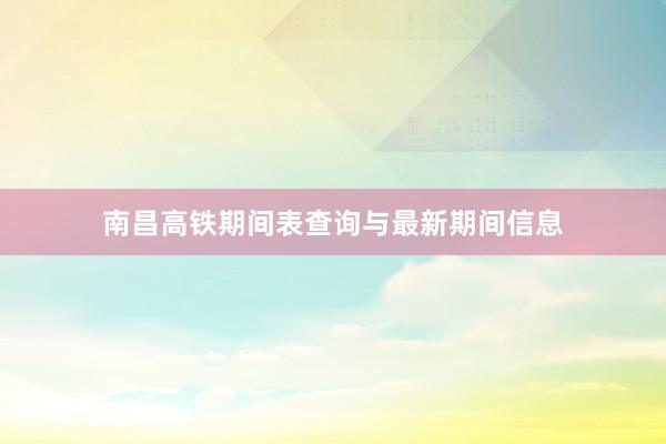 南昌高铁期间表查询与最新期间信息