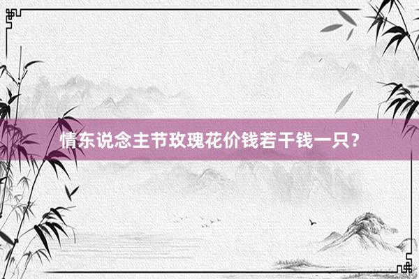 情东说念主节玫瑰花价钱若干钱一只？